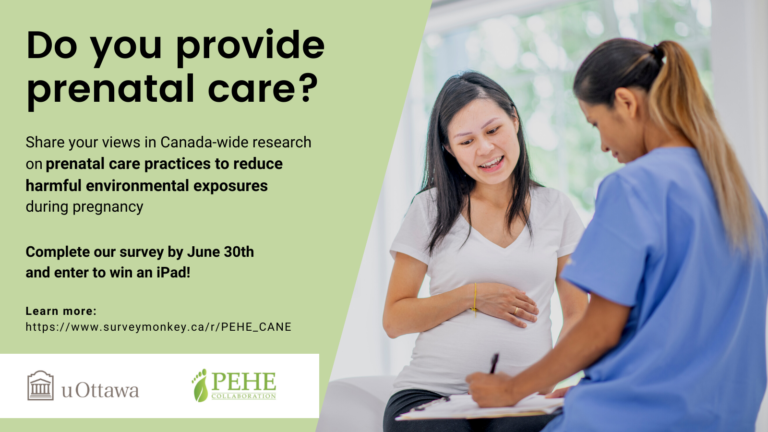 You are invited to participate in a short survey on current perceptions and practices among prenatal care providers in Canada related to environmental exposures to toxic substances and other environmental hazards during pregnancy. If you provide preconception or prenatal care (e.g., clinical care, maternal/parental support services) to prospective parents in Canada, or directly supervise those who do, we want to hear from you! In recognition of your time, after completing the survey you will have a chance to enter a draw to win one of 4 Apple iPads (64Gb). This survey is being conducted by researchers at the University of Ottawa in collaboration with [Name of your organization] and other relevant health professional associations in Canada. This survey asks about perceptions and practices related to environmental exposures to toxic substances and other environmental hazards during pregnancy. Results will be used to inform improvements in education and training, materials development, outreach, practice, and policy. This online survey is anonymous and confidential. This survey should take approximately 15 minutes to complete. To learn more and to access the survey, please click [here]. Please feel free to share this invitation with colleagues who provide prenatal care. Thanks in advance for considering this invitation. Your views and experiences are important. For more information, please contact the University of Ottawa research team: Eric Crighton, PhD, Professor University of Ottawa Phone: 613-562-5800 (x1065) Email: eric.crighton@uottawa.ca Erica Phipps, MPH, PhD, Postdoctoral Fellow University of Ottawa Email: ephipps@uottawa.ca  